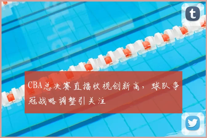 CBA总决赛直播收视创新高，球队争冠战略调整引关注