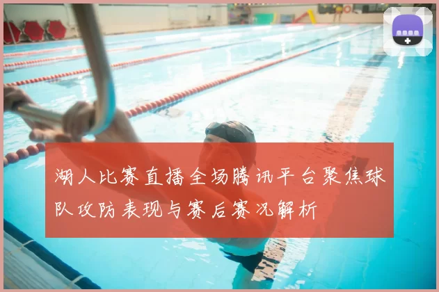 湖人比赛直播全场腾讯平台聚焦球队攻防表现与赛后赛况解析