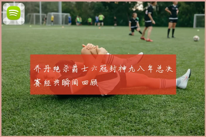 乔丹绝杀爵士六冠封神九八年总决赛经典瞬间回顾