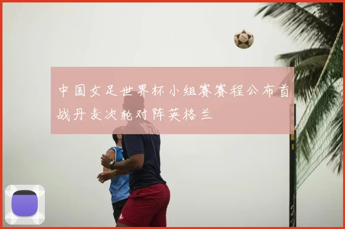 中国女足世界杯小组赛赛程公布首战丹麦次轮对阵英格兰