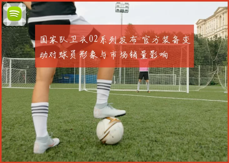 国家队卫衣02系列发布 官方装备变动对球员形象与市场销量影响