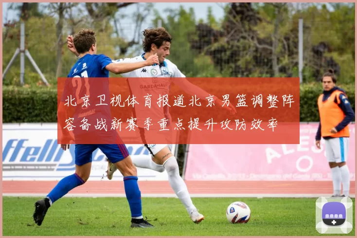 北京卫视体育报道北京男篮调整阵容备战新赛季重点提升攻防效率