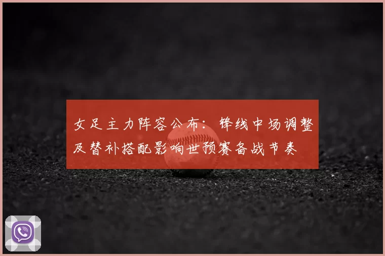 女足主力阵容公布:锋线中场调整及替补搭配影响世预赛备战节奏