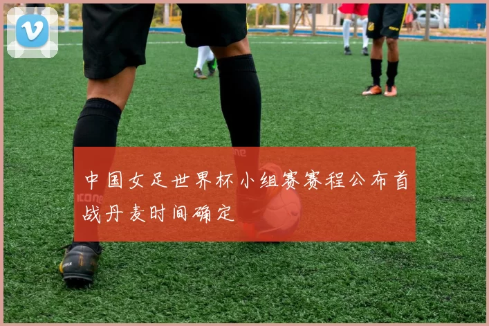 中国女足世界杯小组赛赛程公布首战丹麦时间确定