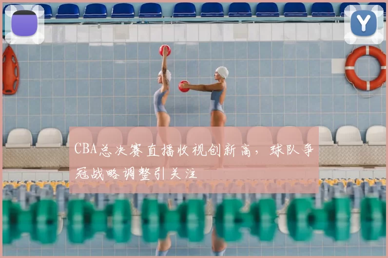 CBA总决赛直播收视创新高，球队争冠战略调整引关注