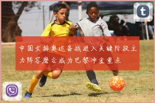 中国女排奥运备战进入关键阶段主力阵容磨合成为巴黎冲金重点