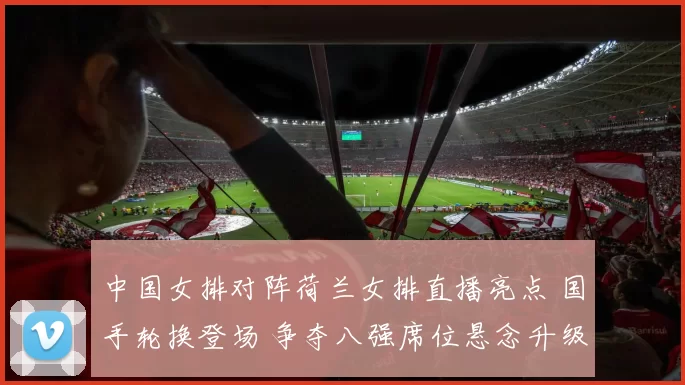 中国女排对阵荷兰女排直播亮点 国手轮换登场 争夺八强席位悬念升级