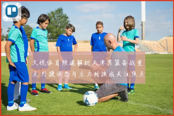 天视体育频道解析天津男篮备战重点 外援状态与主力轮换成关注焦点