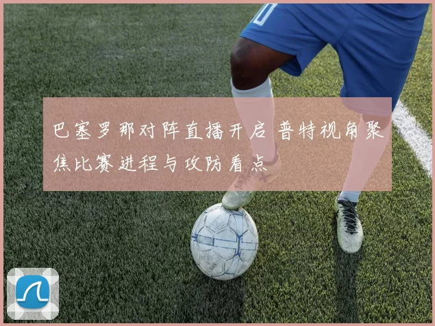 巴塞罗那对阵直播开启 普特视角聚焦比赛进程与攻防看点
