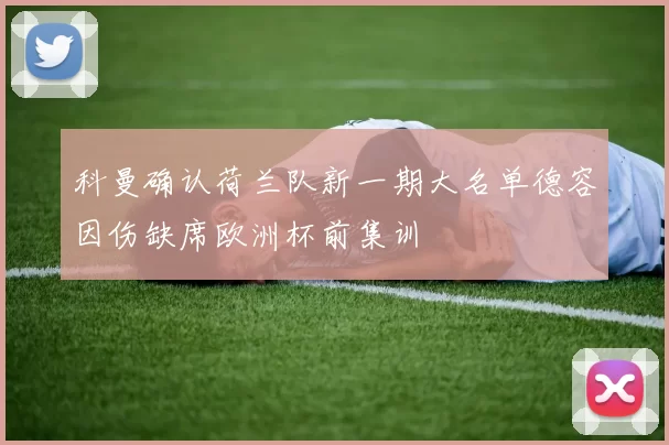 科曼确认荷兰队新一期大名单德容因伤缺席欧洲杯前集训