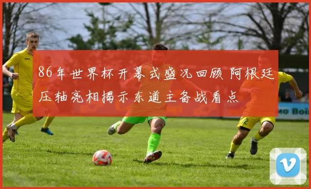 86年世界杯开幕式盛况回顾 阿根廷压轴亮相揭示东道主备战看点
