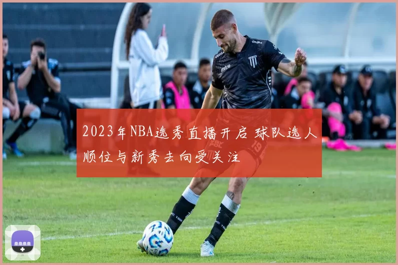 2023年NBA选秀直播开启 球队选人顺位与新秀去向受关注