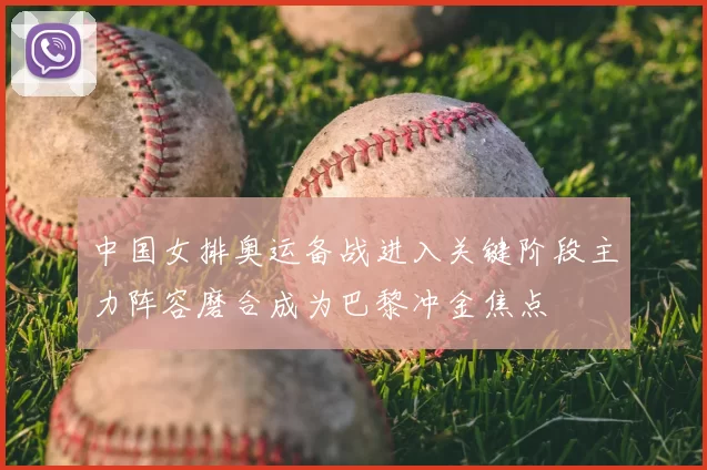 中国女排奥运备战进入关键阶段主力阵容磨合成为巴黎冲金焦点