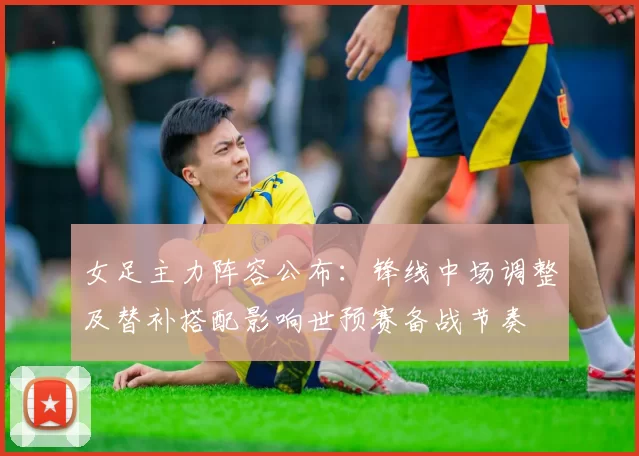 女足主力阵容公布:锋线中场调整及替补搭配影响世预赛备战节奏