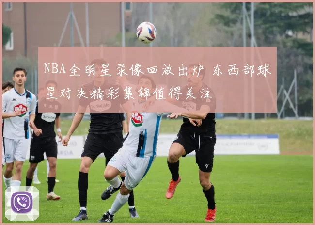 NBA全明星录像回放出炉 东西部球星对决精彩集锦值得关注