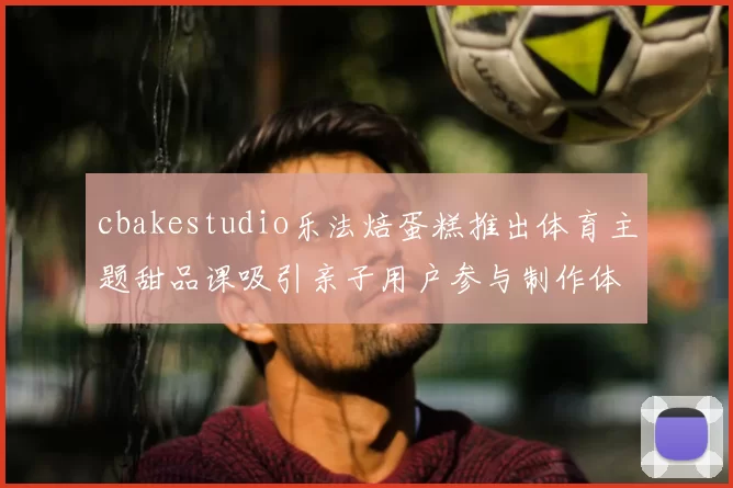 cbakestudio乐法焙蛋糕推出体育主题甜品课吸引亲子用户参与制作体验