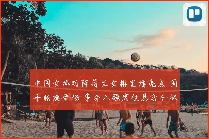 中国女排对阵荷兰女排直播亮点 国手轮换登场 争夺八强席位悬念升级