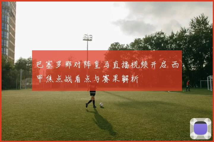 巴塞罗那对阵皇马直播视频开启 西甲焦点战看点与赛果解析