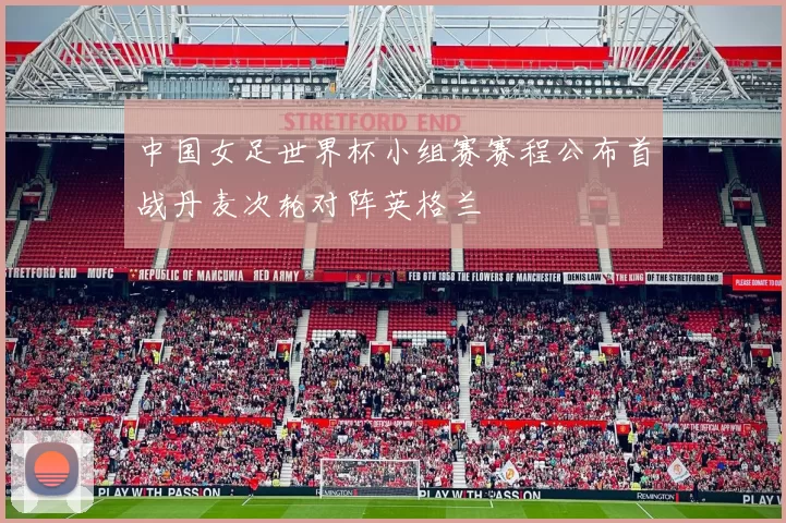 中国女足世界杯小组赛赛程公布首战丹麦次轮对阵英格兰
