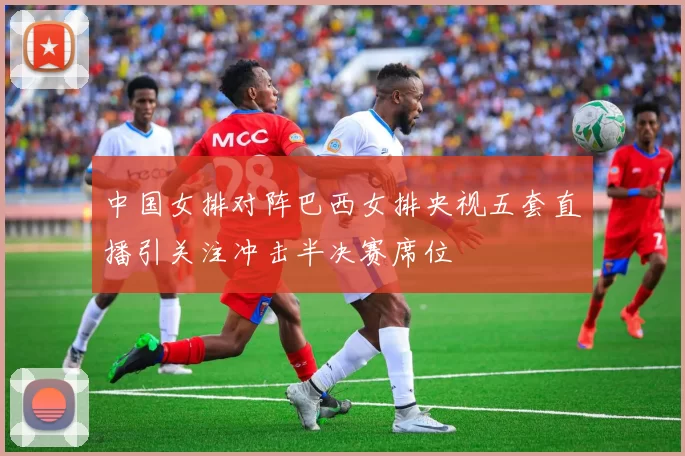 中国女排对阵巴西女排央视五套直播引关注冲击半决赛席位