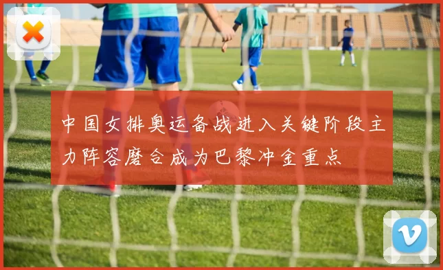 中国女排奥运备战进入关键阶段主力阵容磨合成为巴黎冲金重点