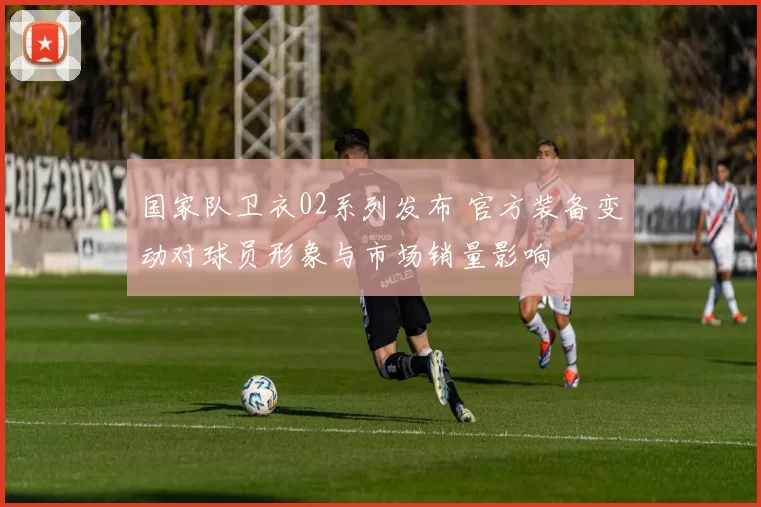 国家队卫衣02系列发布 官方装备变动对球员形象与市场销量影响