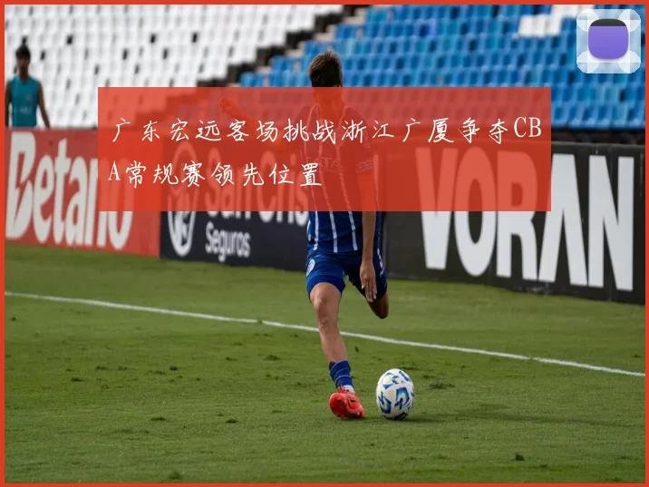 广东宏远客场挑战浙江广厦争夺CBA常规赛领先位置