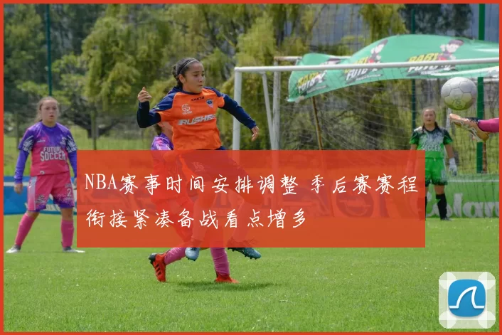 NBA赛事时间安排调整 季后赛赛程衔接紧凑备战看点增多