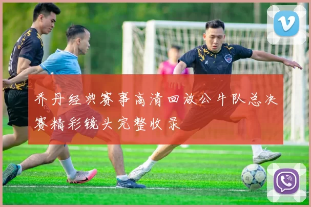 乔丹经典赛事高清回放公牛队总决赛精彩镜头完整收录