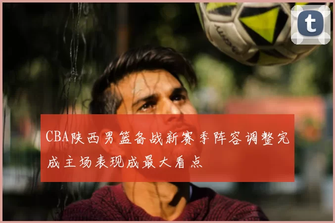 CBA陕西男篮备战新赛季阵容调整完成主场表现成最大看点