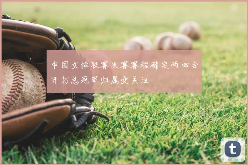 中国女排联赛决赛赛程确定两回合开打总冠军归属受关注