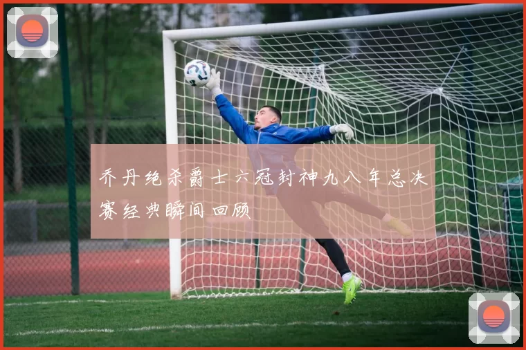 乔丹绝杀爵士六冠封神九八年总决赛经典瞬间回顾
