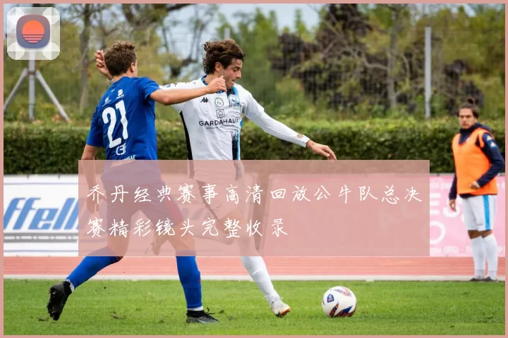 乔丹经典赛事高清回放公牛队总决赛精彩镜头完整收录