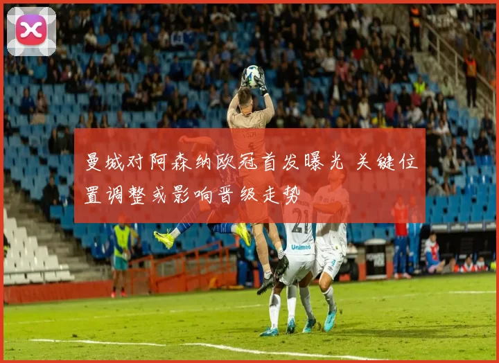曼城对阿森纳欧冠首发曝光 关键位置调整或影响晋级走势