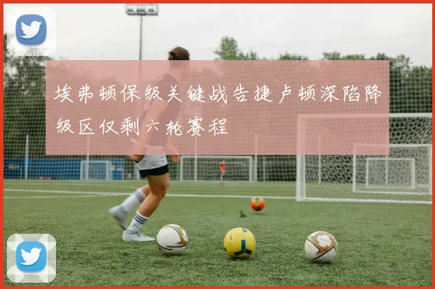 埃弗顿保级关键战告捷卢顿深陷降级区仅剩六轮赛程