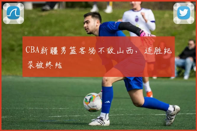 CBA新疆男篮客场不敌山西，连胜纪录被终结