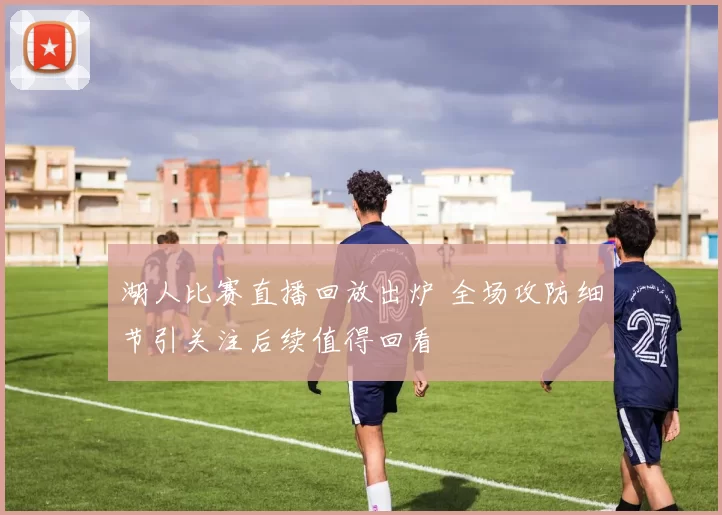 湖人比赛直播回放出炉 全场攻防细节引关注后续值得回看