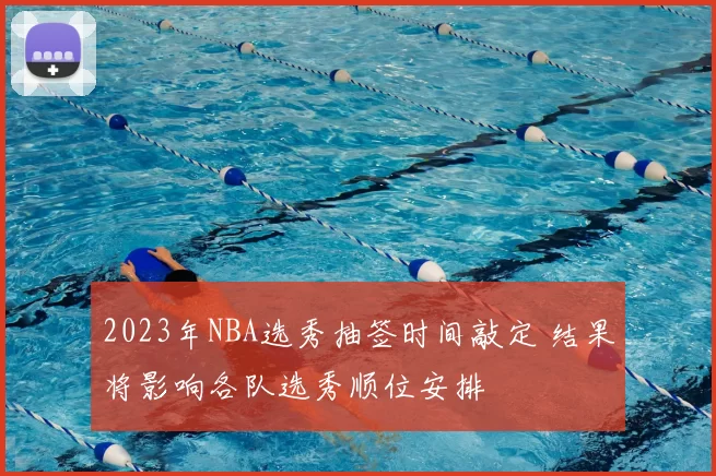2023年NBA选秀抽签时间敲定 结果将影响各队选秀顺位安排