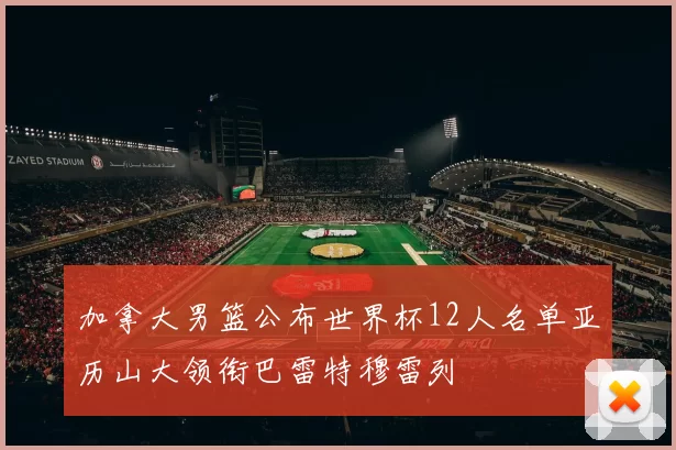 加拿大男篮公布世界杯12人名单亚历山大领衔巴雷特穆雷列