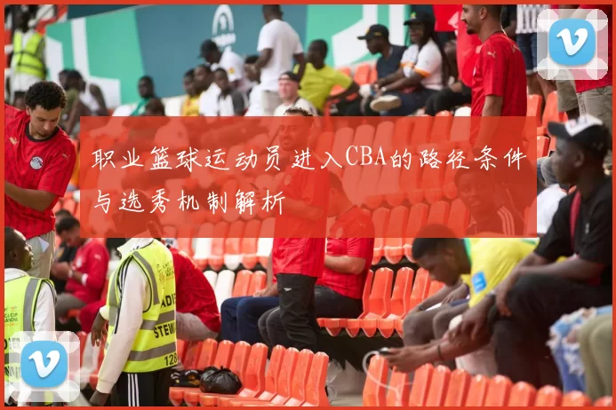 职业篮球运动员进入CBA的路径条件与选秀机制解析