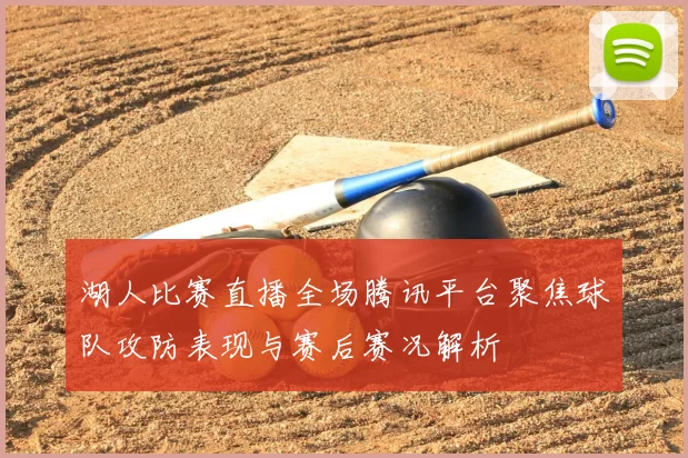 湖人比赛直播全场腾讯平台聚焦球队攻防表现与赛后赛况解析