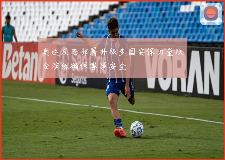 奥运反恐部署升级多国安保力量联合演练确保赛事安全