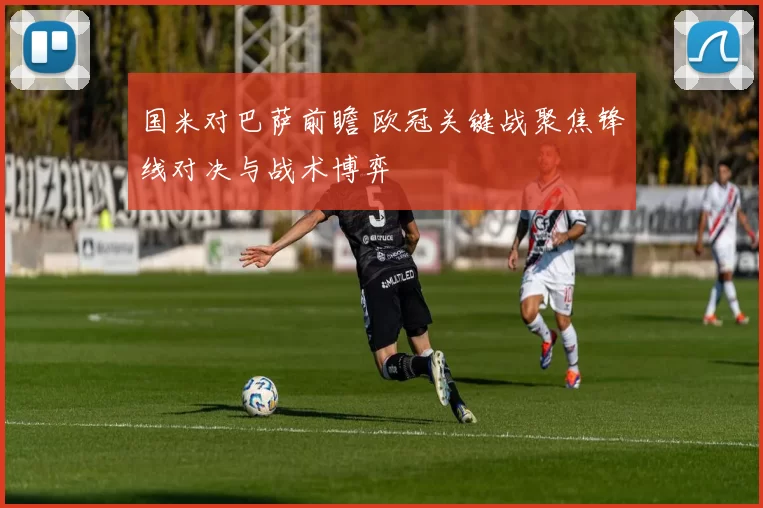 国米对巴萨前瞻 欧冠关键战聚焦锋线对决与战术博弈