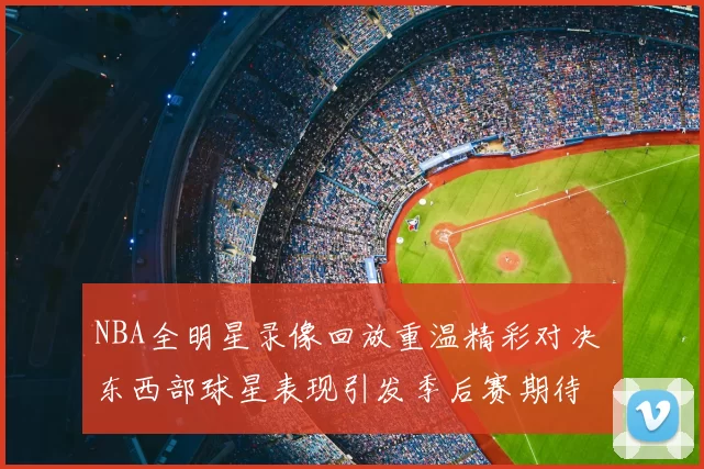 NBA全明星录像回放重温精彩对决 东西部球星表现引发季后赛期待