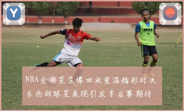 NBA全明星录像回放重温精彩对决 东西部球星表现引发季后赛期待