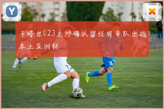 卡塔尔U23主帅确认留任将率队出战本土亚洲杯
