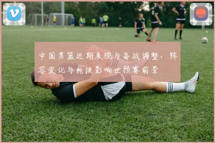 中国男篮近期表现与备战调整，阵容变化与轮换影响世预赛前景