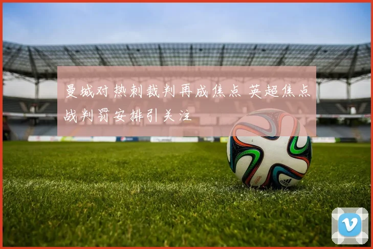 曼城对热刺裁判再成焦点 英超焦点战判罚安排引关注