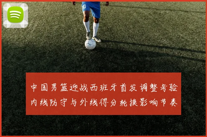 中国男篮迎战西班牙首发调整考验内线防守与外线得分轮换影响节奏