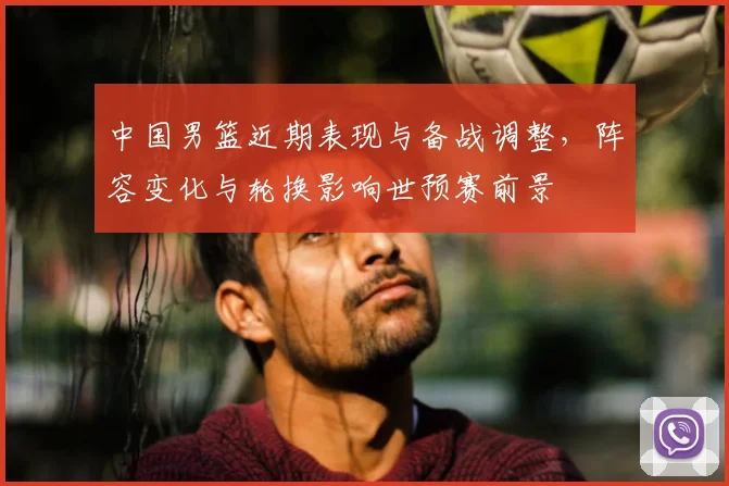中国男篮近期表现与备战调整，阵容变化与轮换影响世预赛前景